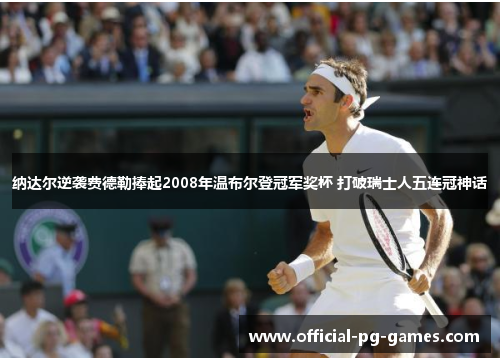 纳达尔逆袭费德勒捧起2008年温布尔登冠军奖杯 打破瑞士人五连冠神话 纳达尔逆袭费德勒捧起2008年温布尔登冠军奖杯 打破瑞士人五连冠神话