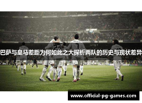 巴萨与皇马差距为何如此之大探析两队的历史与现状差异